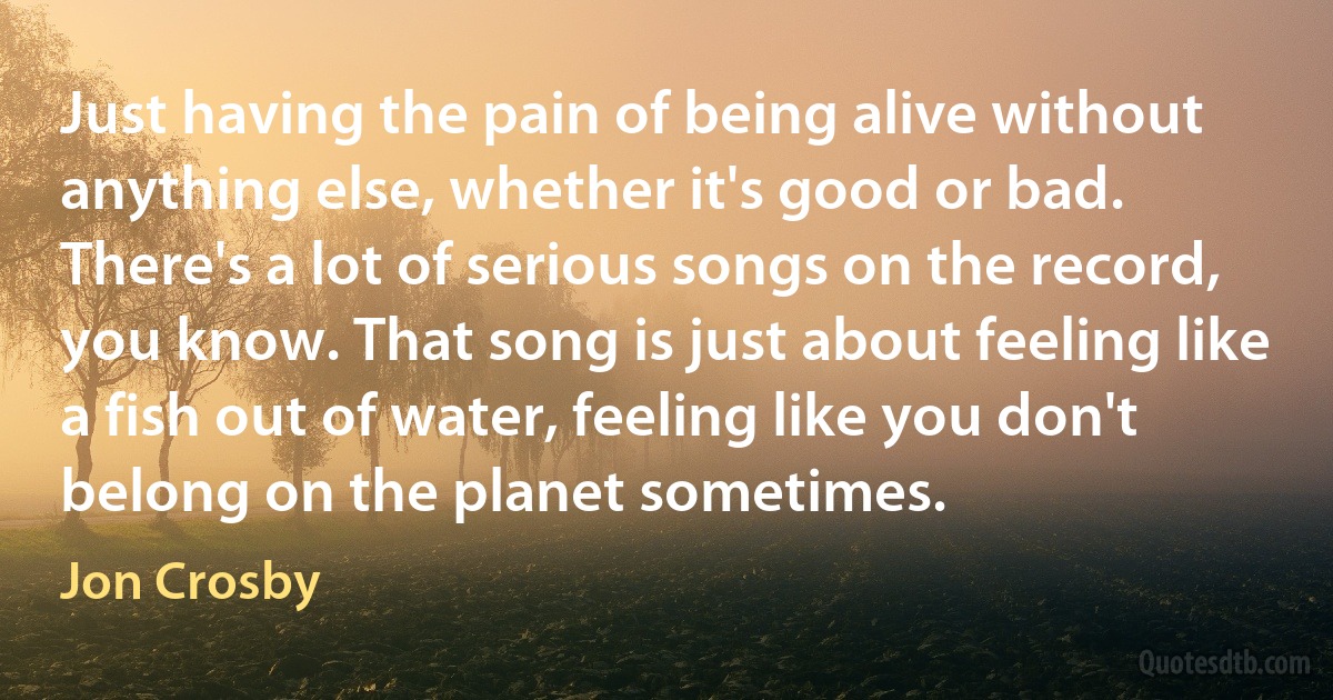 Just having the pain of being alive without anything else, whether it's good or bad. There's a lot of serious songs on the record, you know. That song is just about feeling like a fish out of water, feeling like you don't belong on the planet sometimes. (Jon Crosby)