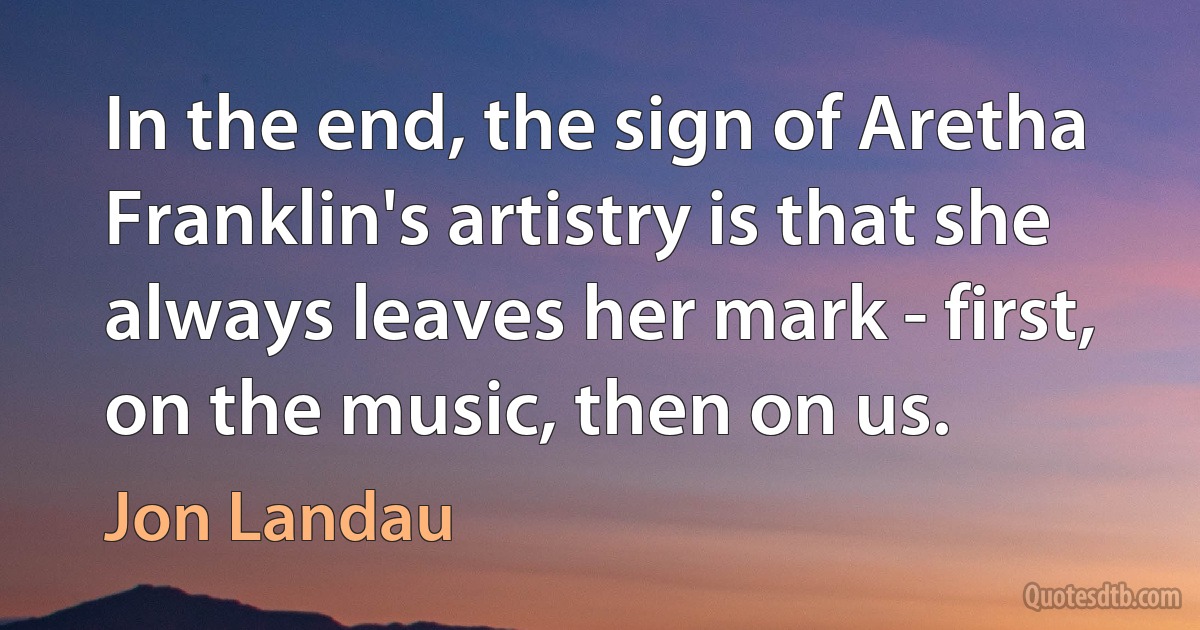 In the end, the sign of Aretha Franklin's artistry is that she always leaves her mark - first, on the music, then on us. (Jon Landau)