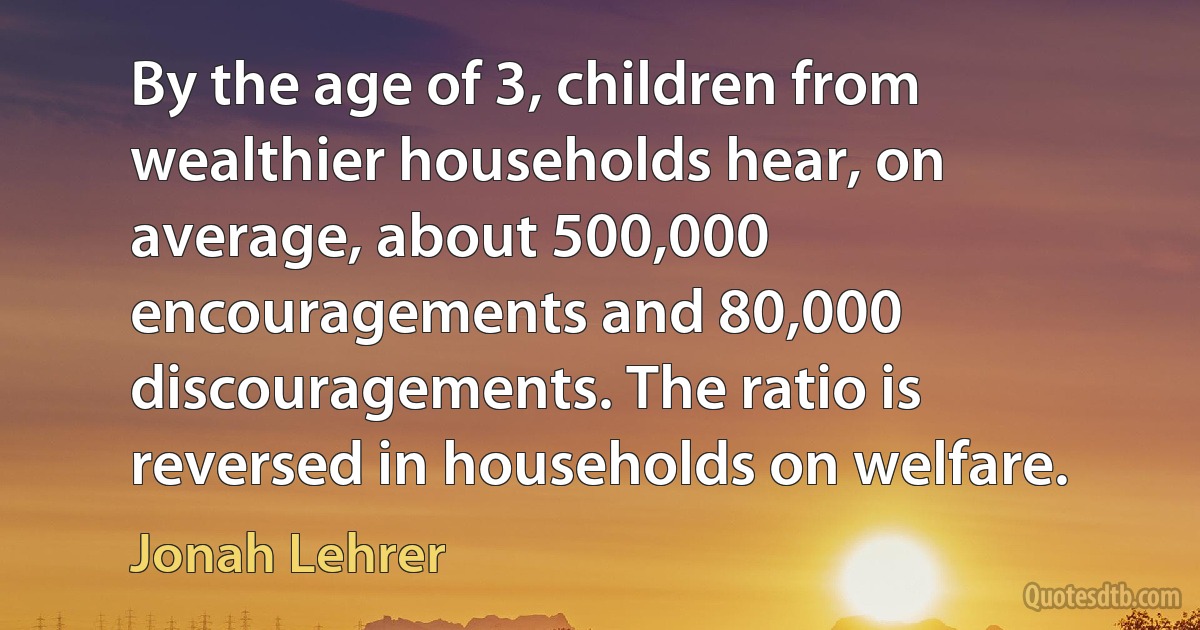 By the age of 3, children from wealthier households hear, on average, about 500,000 encouragements and 80,000 discouragements. The ratio is reversed in households on welfare. (Jonah Lehrer)