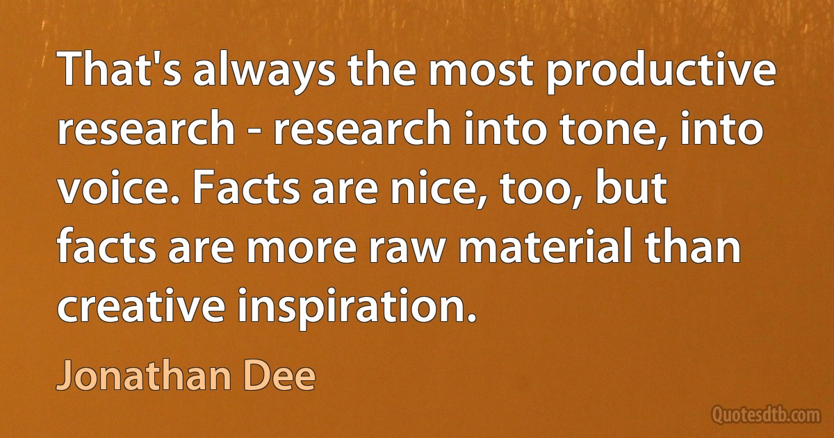 That's always the most productive research - research into tone, into voice. Facts are nice, too, but facts are more raw material than creative inspiration. (Jonathan Dee)