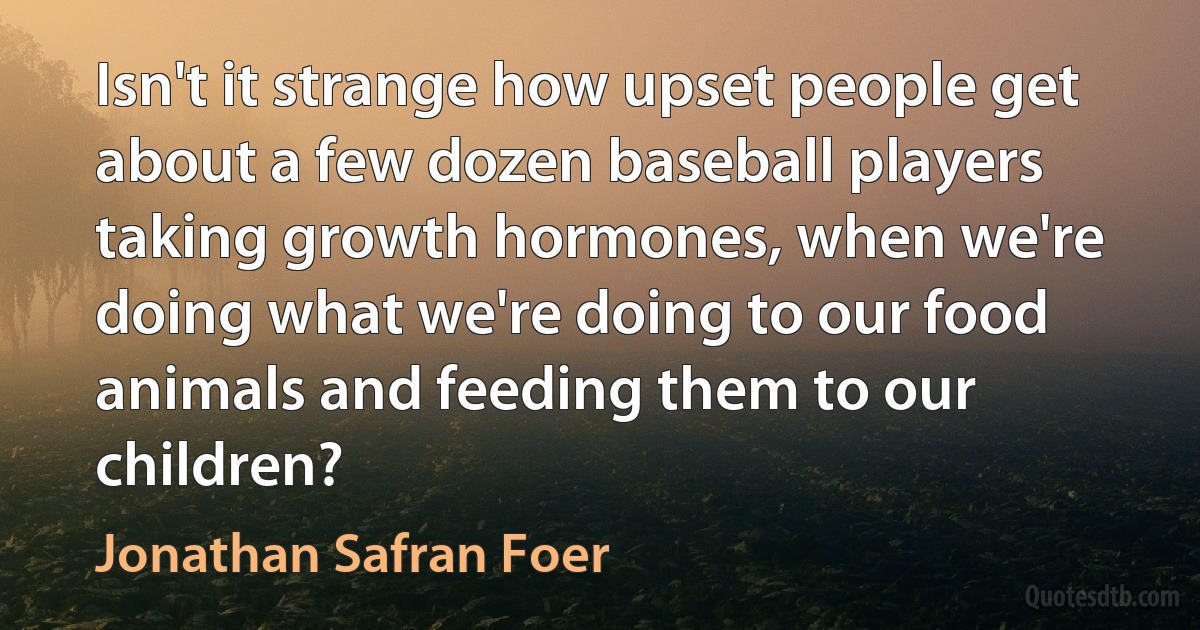 Isn't it strange how upset people get about a few dozen baseball players taking growth hormones, when we're doing what we're doing to our food animals and feeding them to our children? (Jonathan Safran Foer)