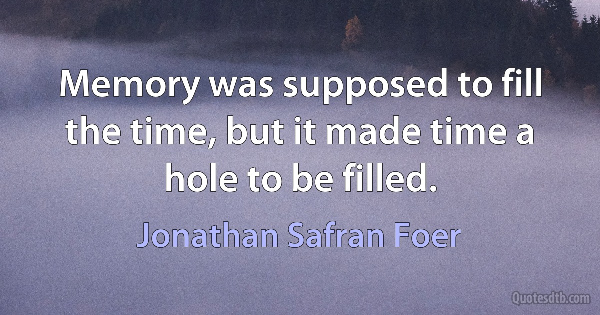 Memory was supposed to fill the time, but it made time a hole to be filled. (Jonathan Safran Foer)