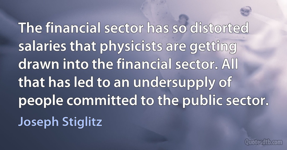 The financial sector has so distorted salaries that physicists are getting drawn into the financial sector. All that has led to an undersupply of people committed to the public sector. (Joseph Stiglitz)