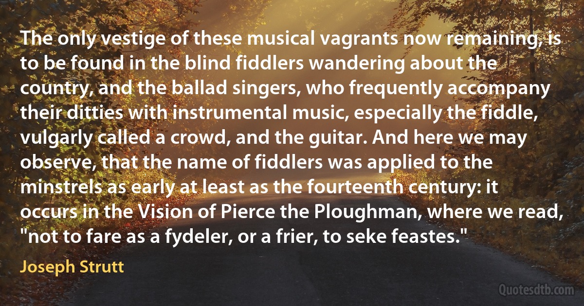 The only vestige of these musical vagrants now remaining, is to be found in the blind fiddlers wandering about the country, and the ballad singers, who frequently accompany their ditties with instrumental music, especially the fiddle, vulgarly called a crowd, and the guitar. And here we may observe, that the name of fiddlers was applied to the minstrels as early at least as the fourteenth century: it occurs in the Vision of Pierce the Ploughman, where we read, "not to fare as a fydeler, or a frier, to seke feastes." (Joseph Strutt)