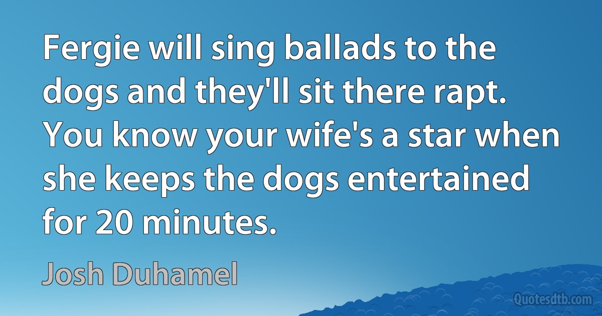 Fergie will sing ballads to the dogs and they'll sit there rapt. You know your wife's a star when she keeps the dogs entertained for 20 minutes. (Josh Duhamel)