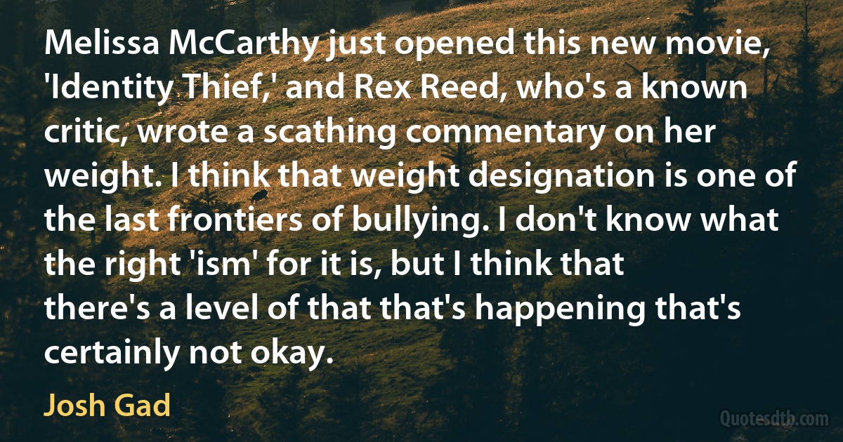 Melissa McCarthy just opened this new movie, 'Identity Thief,' and Rex Reed, who's a known critic, wrote a scathing commentary on her weight. I think that weight designation is one of the last frontiers of bullying. I don't know what the right 'ism' for it is, but I think that there's a level of that that's happening that's certainly not okay. (Josh Gad)