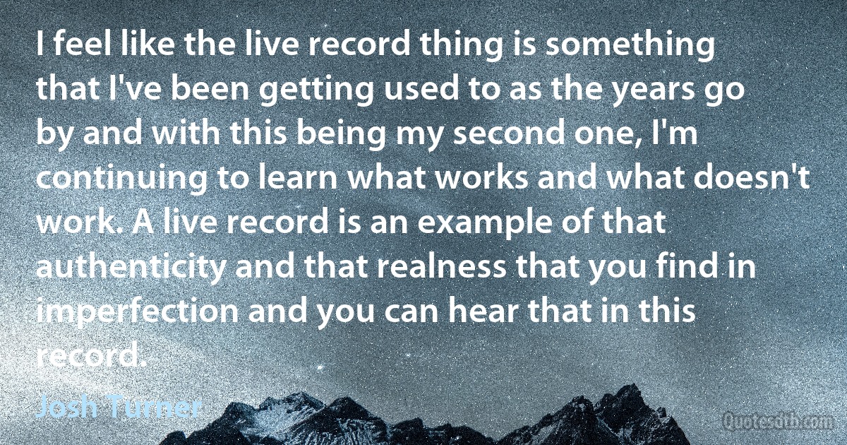 I feel like the live record thing is something that I've been getting used to as the years go by and with this being my second one, I'm continuing to learn what works and what doesn't work. A live record is an example of that authenticity and that realness that you find in imperfection and you can hear that in this record. (Josh Turner)