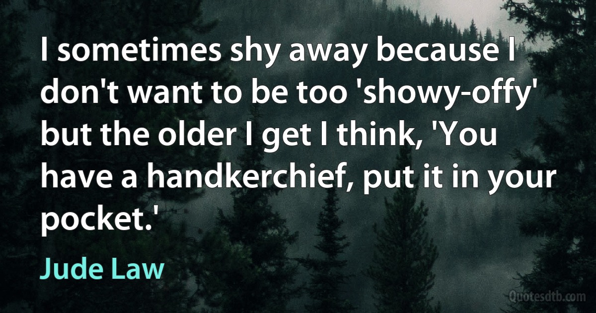 I sometimes shy away because I don't want to be too 'showy-offy' but the older I get I think, 'You have a handkerchief, put it in your pocket.' (Jude Law)