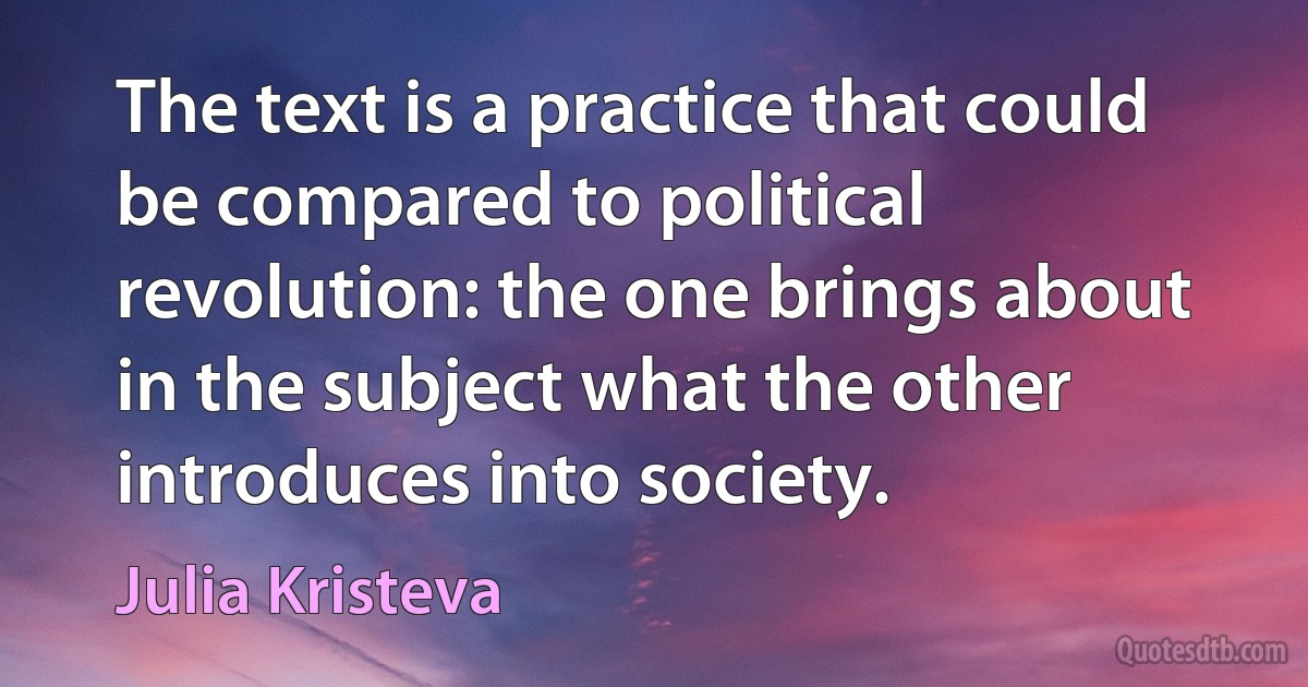 The text is a practice that could be compared to political revolution: the one brings about in the subject what the other introduces into society. (Julia Kristeva)