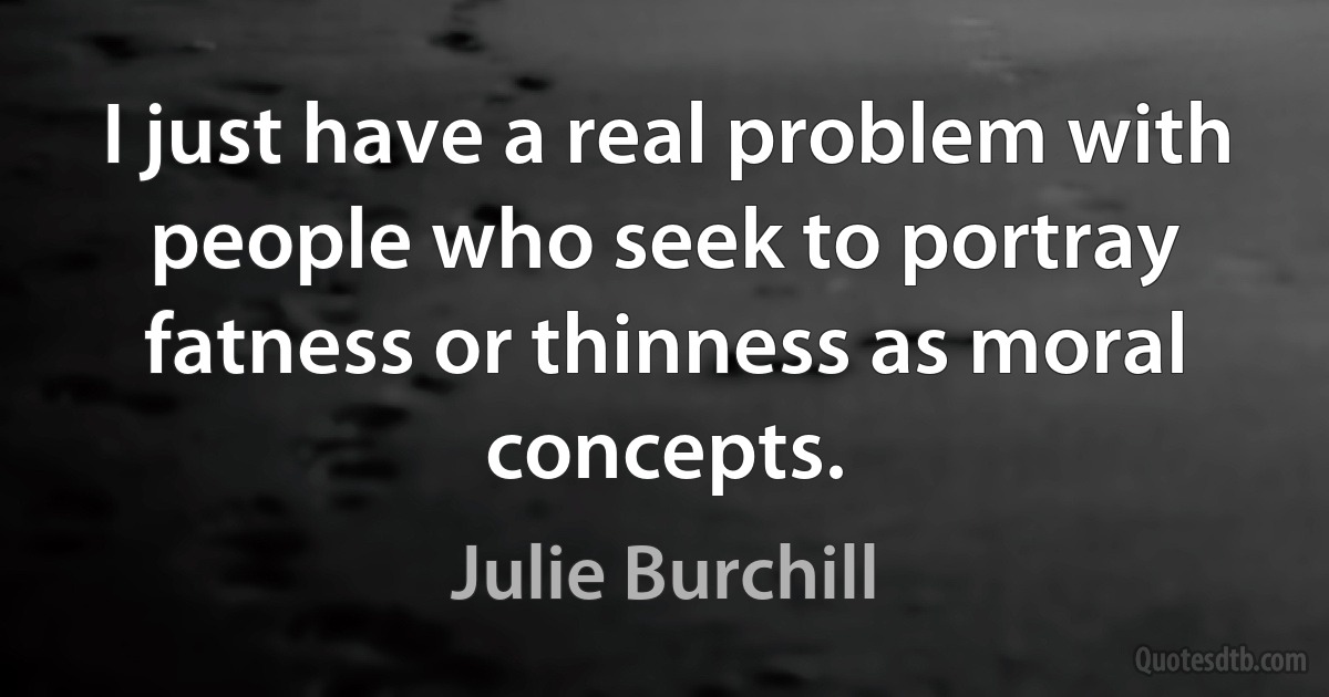 I just have a real problem with people who seek to portray fatness or thinness as moral concepts. (Julie Burchill)