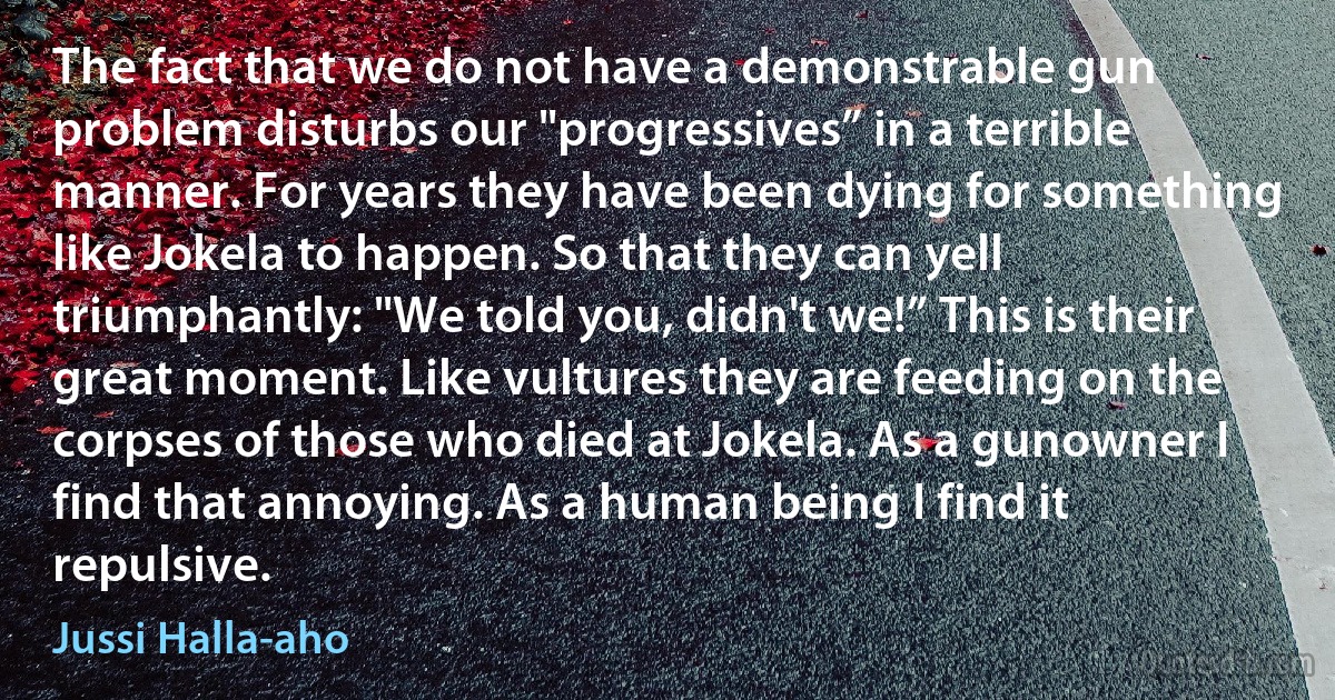 The fact that we do not have a demonstrable gun problem disturbs our "progressives” in a terrible manner. For years they have been dying for something like Jokela to happen. So that they can yell triumphantly: "We told you, didn't we!” This is their great moment. Like vultures they are feeding on the corpses of those who died at Jokela. As a gunowner I find that annoying. As a human being I find it repulsive. (Jussi Halla-aho)