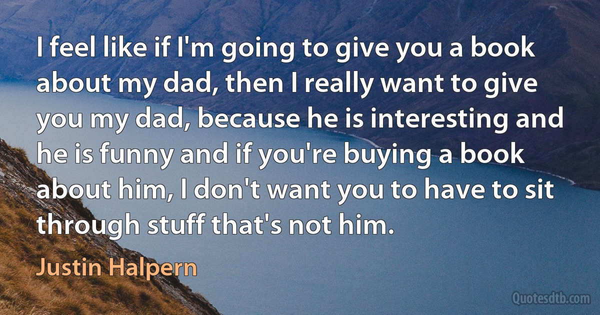 I feel like if I'm going to give you a book about my dad, then I really want to give you my dad, because he is interesting and he is funny and if you're buying a book about him, I don't want you to have to sit through stuff that's not him. (Justin Halpern)