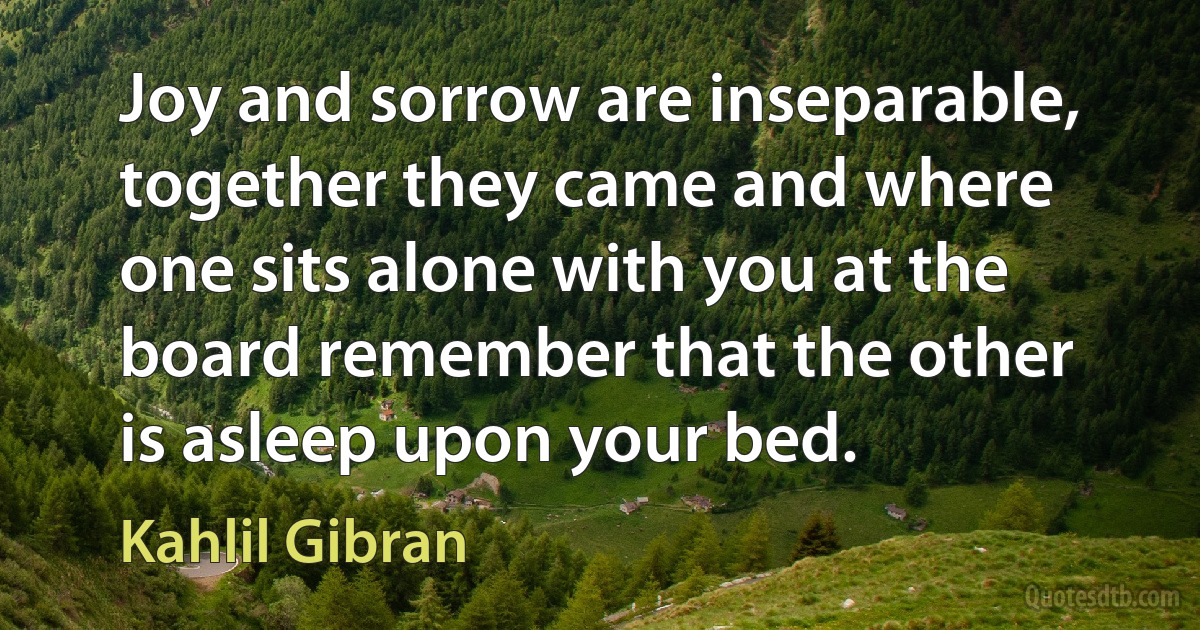 Joy and sorrow are inseparable, together they came and where one sits alone with you at the board remember that the other is asleep upon your bed. (Kahlil Gibran)