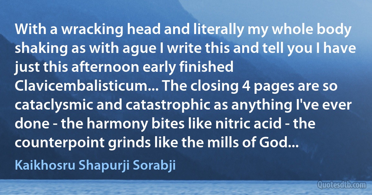 With a wracking head and literally my whole body shaking as with ague I write this and tell you I have just this afternoon early finished Clavicembalisticum... The closing 4 pages are so cataclysmic and catastrophic as anything I've ever done - the harmony bites like nitric acid - the counterpoint grinds like the mills of God... (Kaikhosru Shapurji Sorabji)