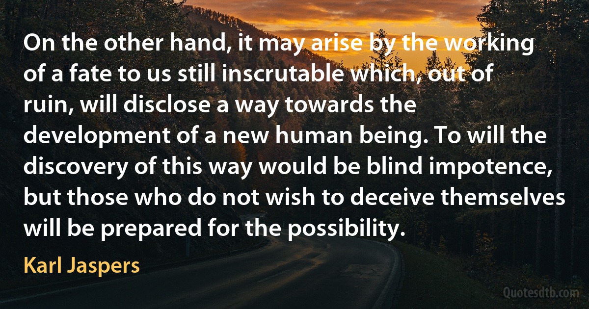 On the other hand, it may arise by the working of a fate to us still inscrutable which, out of ruin, will disclose a way towards the development of a new human being. To will the discovery of this way would be blind impotence, but those who do not wish to deceive themselves will be prepared for the possibility. (Karl Jaspers)