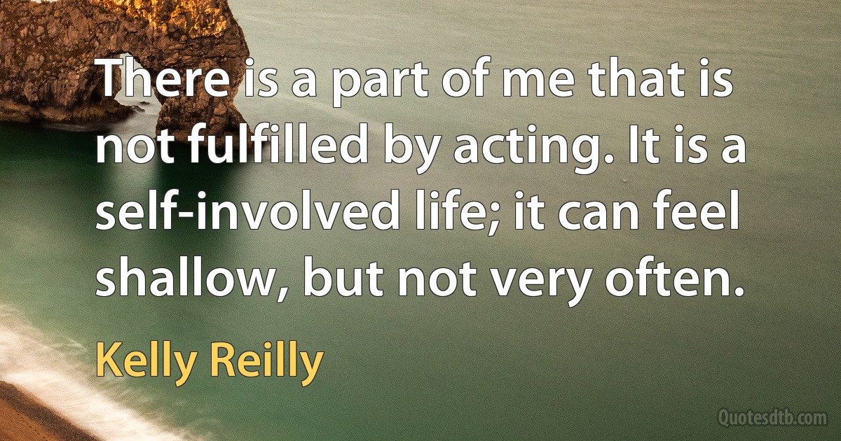 There is a part of me that is not fulfilled by acting. It is a self-involved life; it can feel shallow, but not very often. (Kelly Reilly)