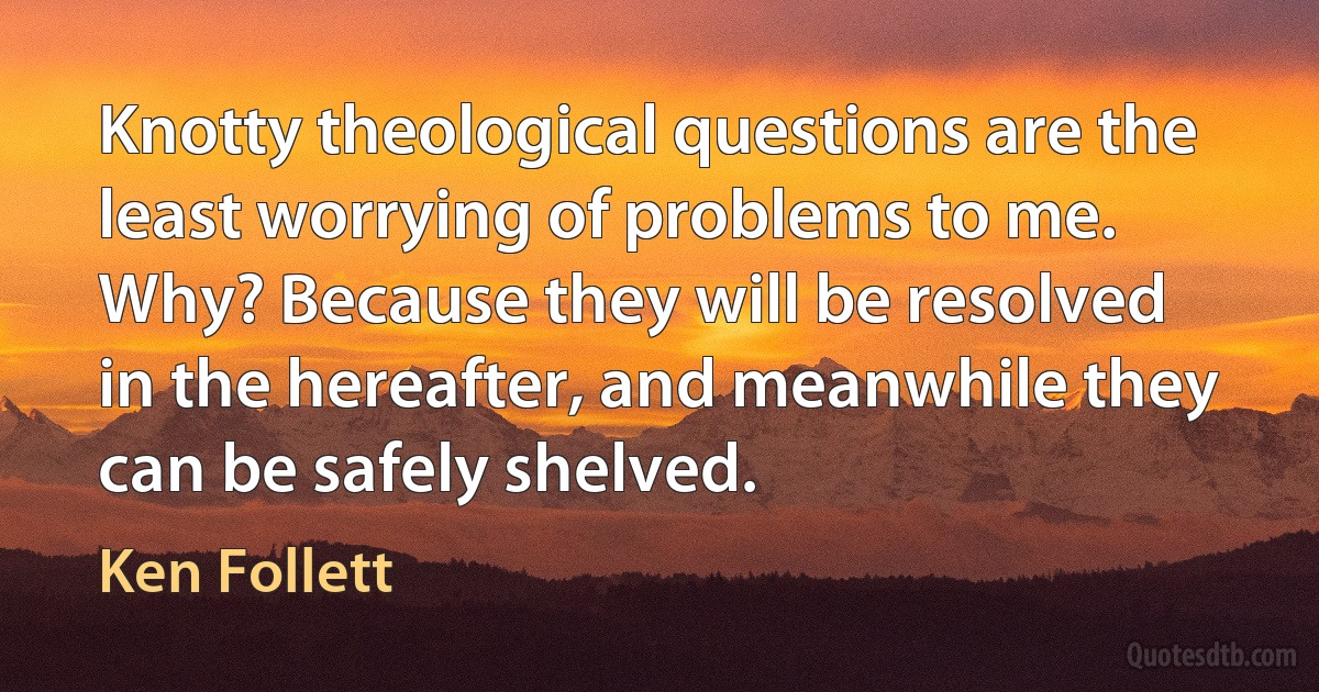 Knotty theological questions are the least worrying of problems to me. Why? Because they will be resolved in the hereafter, and meanwhile they can be safely shelved. (Ken Follett)