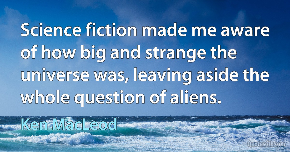 Science fiction made me aware of how big and strange the universe was, leaving aside the whole question of aliens. (Ken MacLeod)