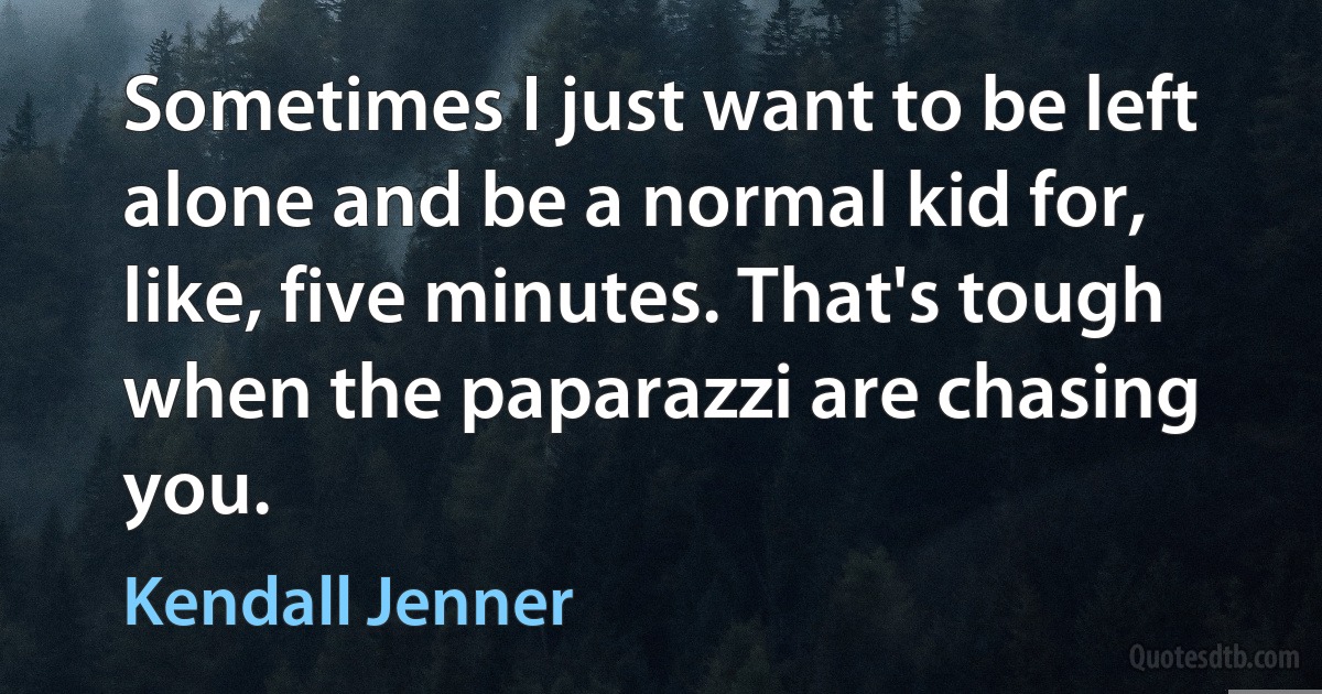 Sometimes I just want to be left alone and be a normal kid for, like, five minutes. That's tough when the paparazzi are chasing you. (Kendall Jenner)