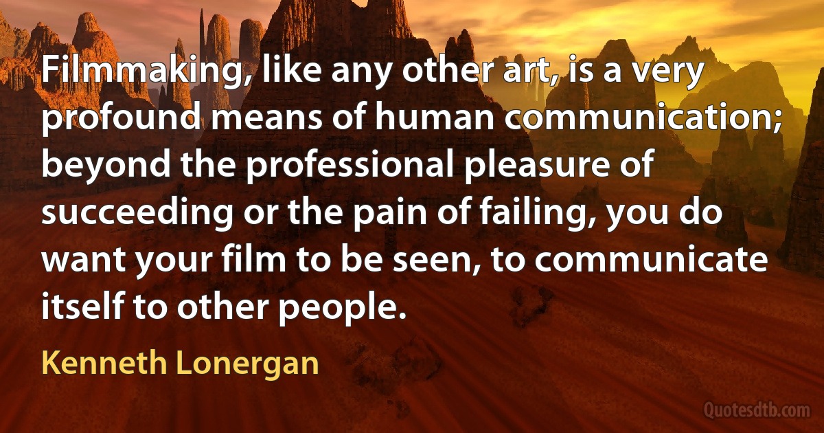 Filmmaking, like any other art, is a very profound means of human communication; beyond the professional pleasure of succeeding or the pain of failing, you do want your film to be seen, to communicate itself to other people. (Kenneth Lonergan)