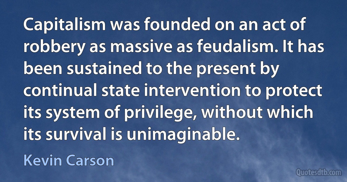 Capitalism was founded on an act of robbery as massive as feudalism. It has been sustained to the present by continual state intervention to protect its system of privilege, without which its survival is unimaginable. (Kevin Carson)