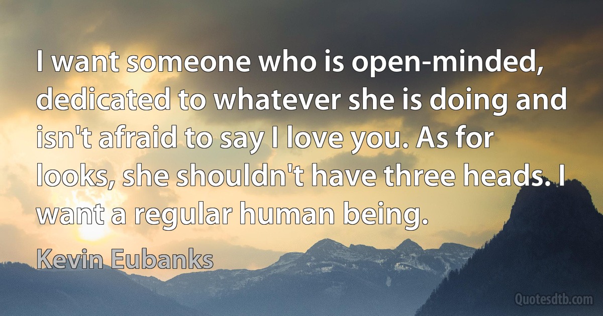 I want someone who is open-minded, dedicated to whatever she is doing and isn't afraid to say I love you. As for looks, she shouldn't have three heads. I want a regular human being. (Kevin Eubanks)