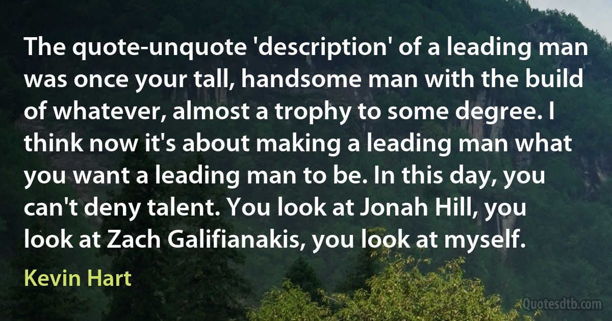 The quote-unquote 'description' of a leading man was once your tall, handsome man with the build of whatever, almost a trophy to some degree. I think now it's about making a leading man what you want a leading man to be. In this day, you can't deny talent. You look at Jonah Hill, you look at Zach Galifianakis, you look at myself. (Kevin Hart)