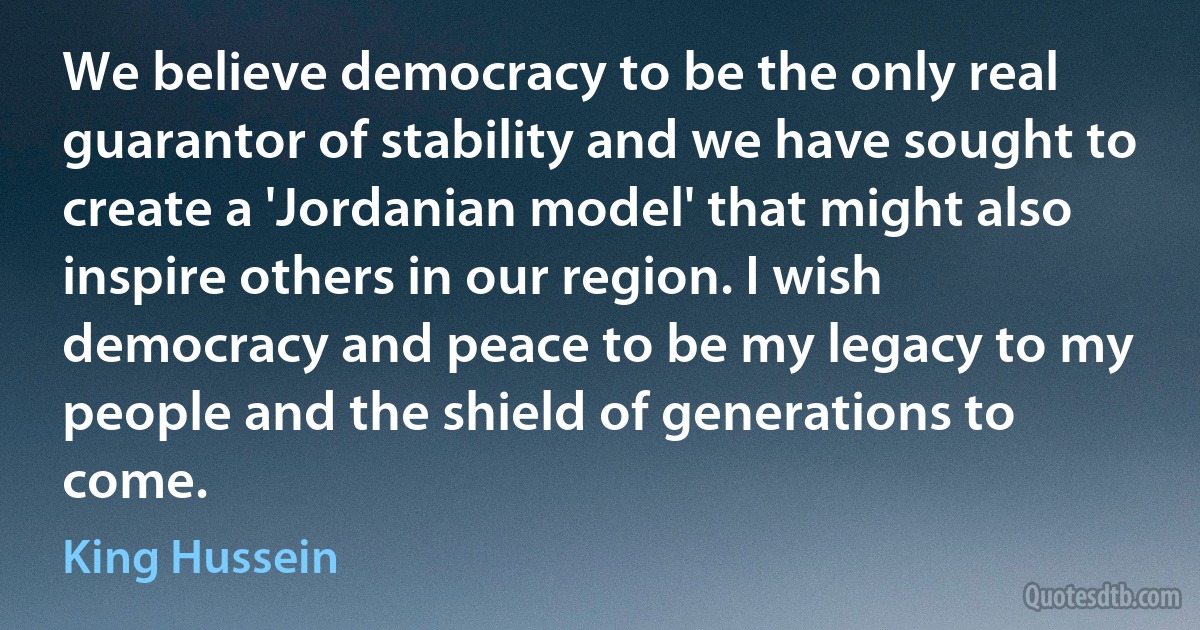 We believe democracy to be the only real guarantor of stability and we have sought to create a 'Jordanian model' that might also inspire others in our region. I wish democracy and peace to be my legacy to my people and the shield of generations to come. (King Hussein)