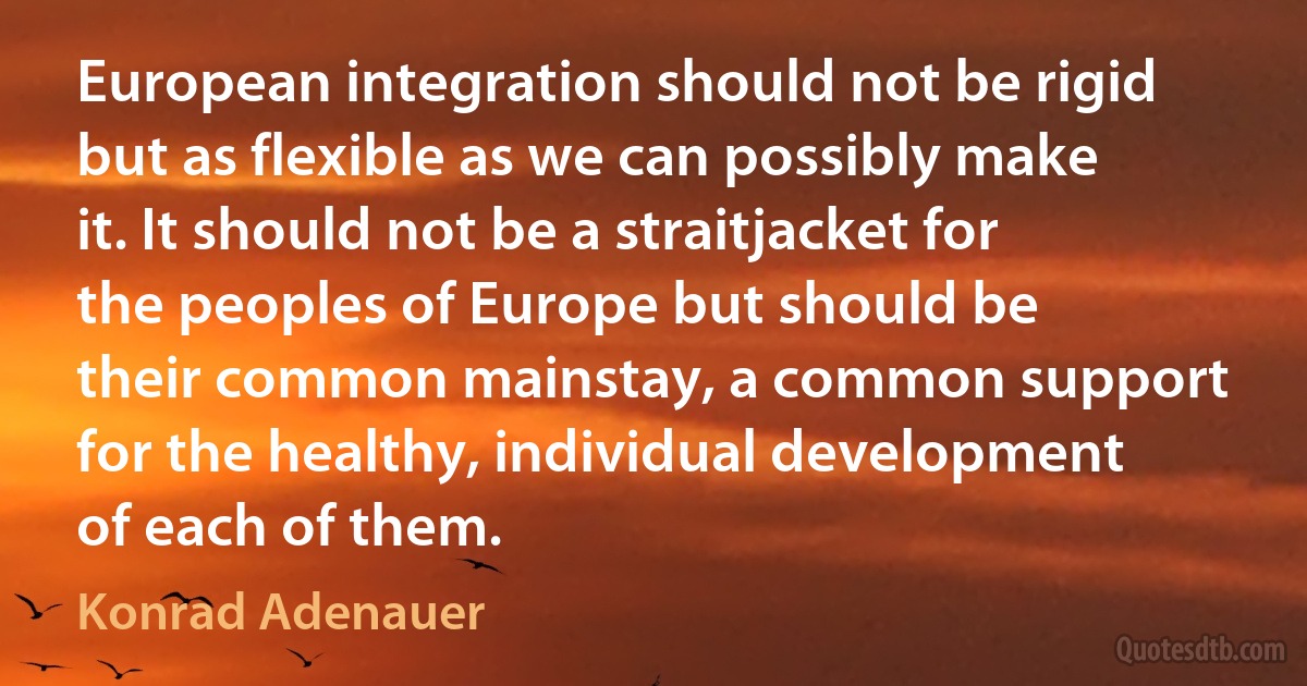 European integration should not be rigid but as flexible as we can possibly make it. It should not be a straitjacket for the peoples of Europe but should be their common mainstay, a common support for the healthy, individual development of each of them. (Konrad Adenauer)