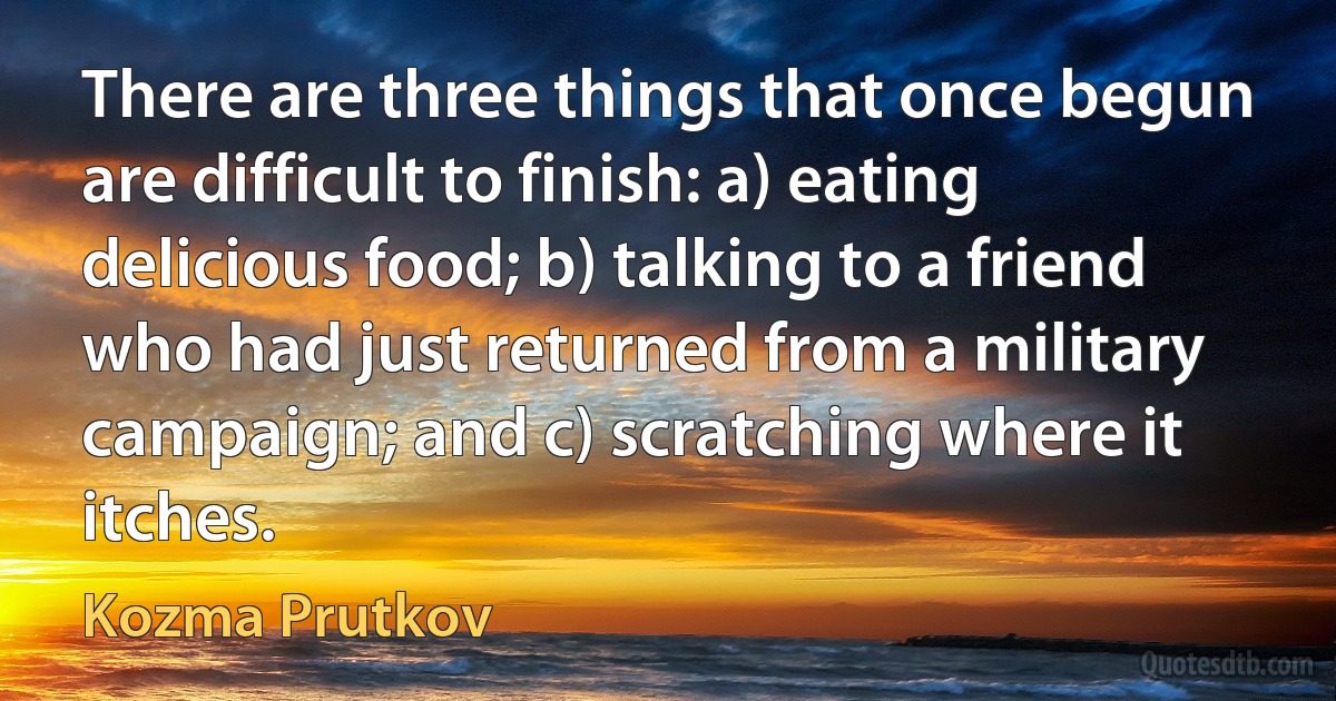 There are three things that once begun are difficult to finish: a) eating delicious food; b) talking to a friend who had just returned from a military campaign; and c) scratching where it itches. (Kozma Prutkov)