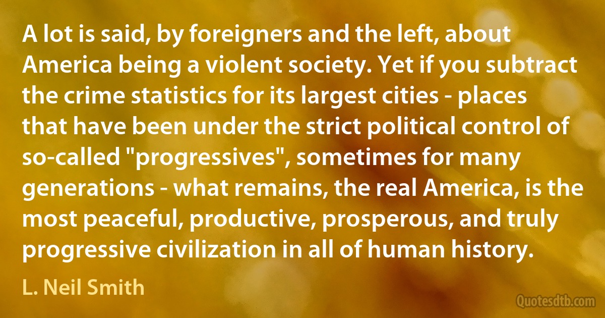 A lot is said, by foreigners and the left, about America being a violent society. Yet if you subtract the crime statistics for its largest cities - places that have been under the strict political control of so-called "progressives", sometimes for many generations - what remains, the real America, is the most peaceful, productive, prosperous, and truly progressive civilization in all of human history. (L. Neil Smith)