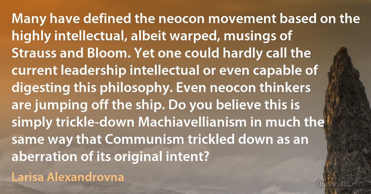 Many have defined the neocon movement based on the highly intellectual, albeit warped, musings of Strauss and Bloom. Yet one could hardly call the current leadership intellectual or even capable of digesting this philosophy. Even neocon thinkers are jumping off the ship. Do you believe this is simply trickle-down Machiavellianism in much the same way that Communism trickled down as an aberration of its original intent? (Larisa Alexandrovna)