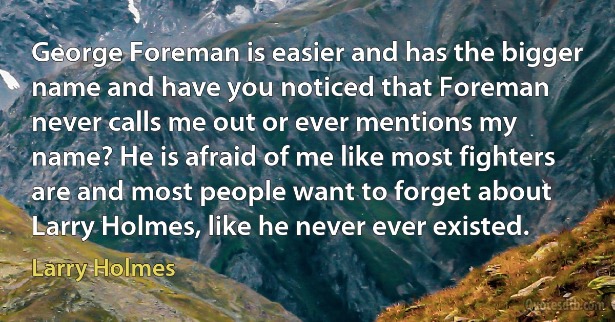 George Foreman is easier and has the bigger name and have you noticed that Foreman never calls me out or ever mentions my name? He is afraid of me like most fighters are and most people want to forget about Larry Holmes, like he never ever existed. (Larry Holmes)