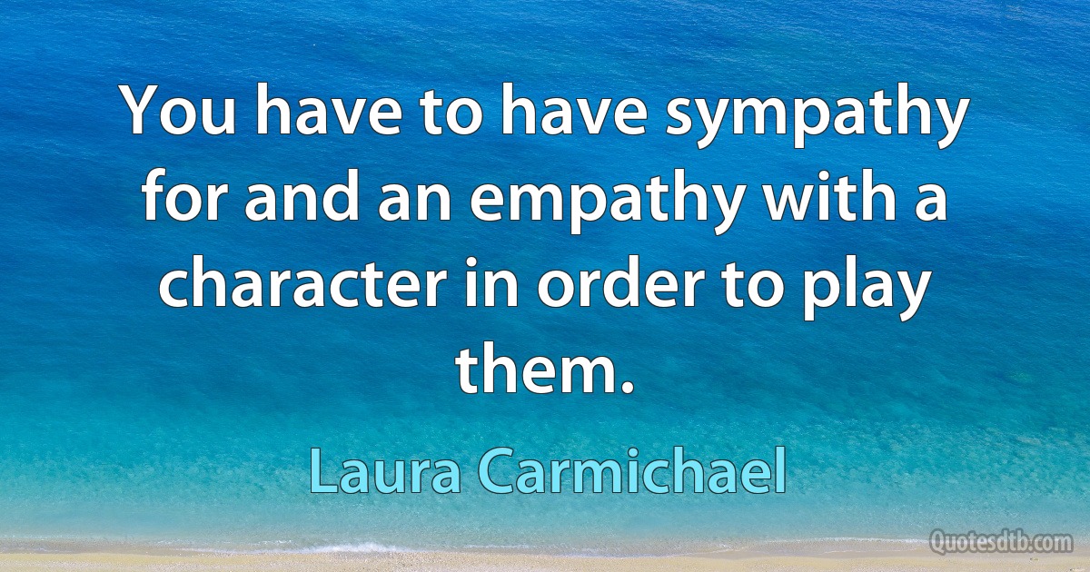 You have to have sympathy for and an empathy with a character in order to play them. (Laura Carmichael)