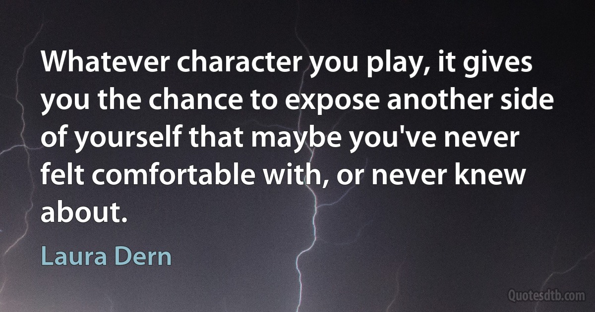 Whatever character you play, it gives you the chance to expose another side of yourself that maybe you've never felt comfortable with, or never knew about. (Laura Dern)