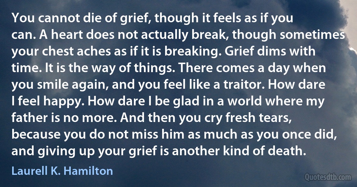 You cannot die of grief, though it feels as if you can. A heart does not actually break, though sometimes your chest aches as if it is breaking. Grief dims with time. It is the way of things. There comes a day when you smile again, and you feel like a traitor. How dare I feel happy. How dare I be glad in a world where my father is no more. And then you cry fresh tears, because you do not miss him as much as you once did, and giving up your grief is another kind of death. (Laurell K. Hamilton)