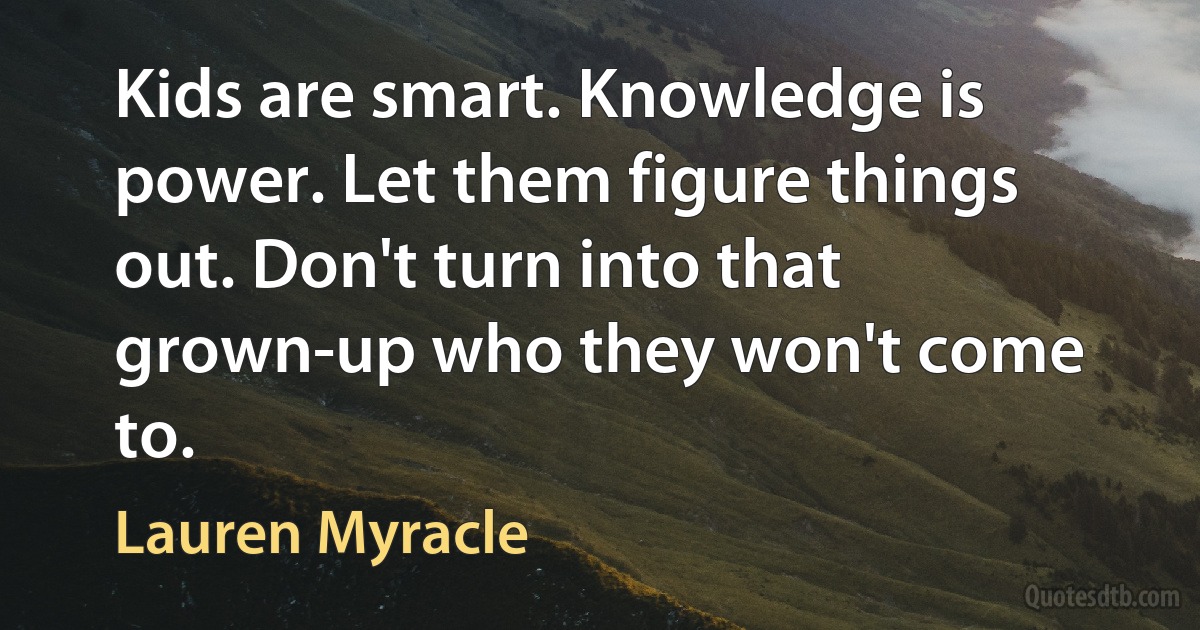 Kids are smart. Knowledge is power. Let them figure things out. Don't turn into that grown-up who they won't come to. (Lauren Myracle)