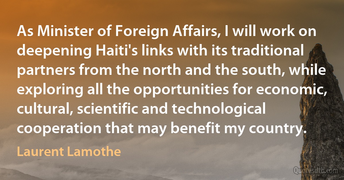 As Minister of Foreign Affairs, I will work on deepening Haiti's links with its traditional partners from the north and the south, while exploring all the opportunities for economic, cultural, scientific and technological cooperation that may benefit my country. (Laurent Lamothe)