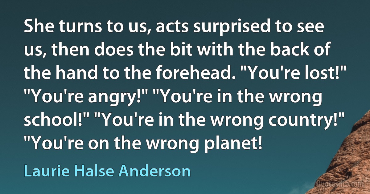 She turns to us, acts surprised to see us, then does the bit with the back of the hand to the forehead. "You're lost!" "You're angry!" "You're in the wrong school!" "You're in the wrong country!" "You're on the wrong planet! (Laurie Halse Anderson)