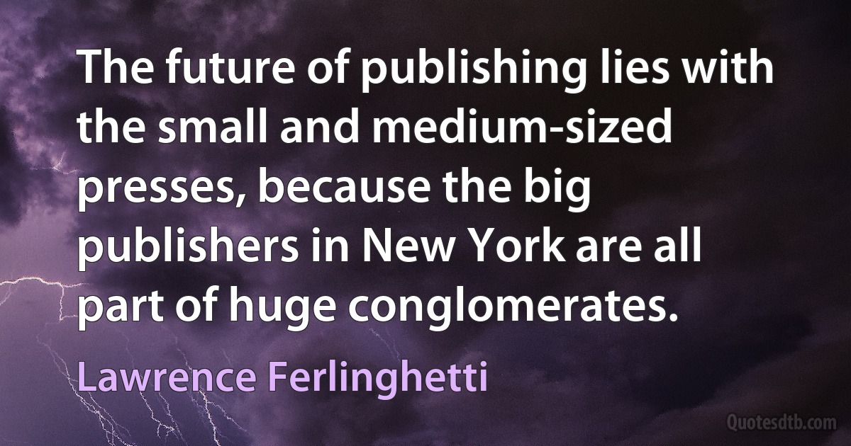 The future of publishing lies with the small and medium-sized presses, because the big publishers in New York are all part of huge conglomerates. (Lawrence Ferlinghetti)