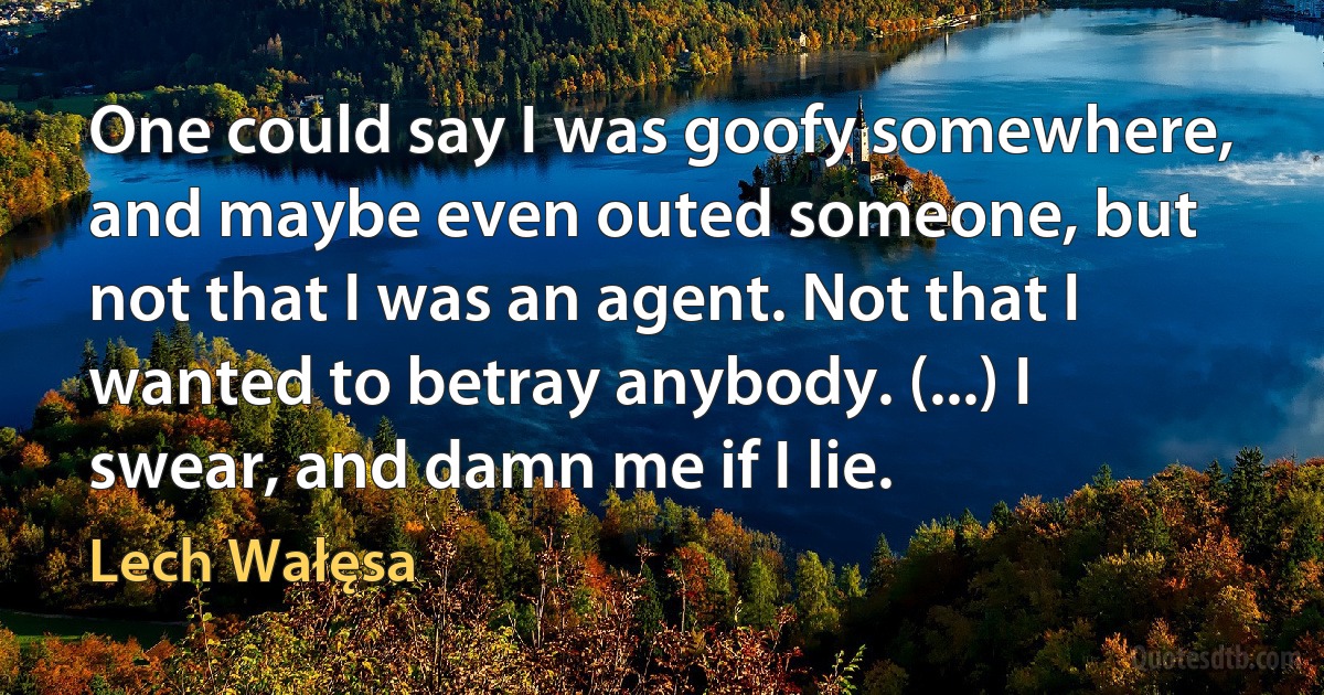 One could say I was goofy somewhere, and maybe even outed someone, but not that I was an agent. Not that I wanted to betray anybody. (...) I swear, and damn me if I lie. (Lech Wałęsa)