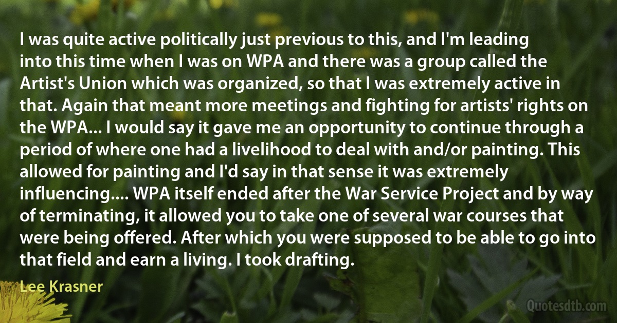 I was quite active politically just previous to this, and I'm leading into this time when I was on WPA and there was a group called the Artist's Union which was organized, so that I was extremely active in that. Again that meant more meetings and fighting for artists' rights on the WPA... I would say it gave me an opportunity to continue through a period of where one had a livelihood to deal with and/or painting. This allowed for painting and I'd say in that sense it was extremely influencing.... WPA itself ended after the War Service Project and by way of terminating, it allowed you to take one of several war courses that were being offered. After which you were supposed to be able to go into that field and earn a living. I took drafting. (Lee Krasner)