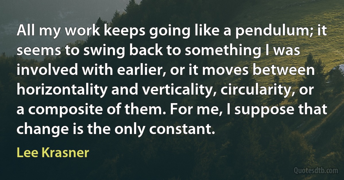 All my work keeps going like a pendulum; it seems to swing back to something I was involved with earlier, or it moves between horizontality and verticality, circularity, or a composite of them. For me, I suppose that change is the only constant. (Lee Krasner)