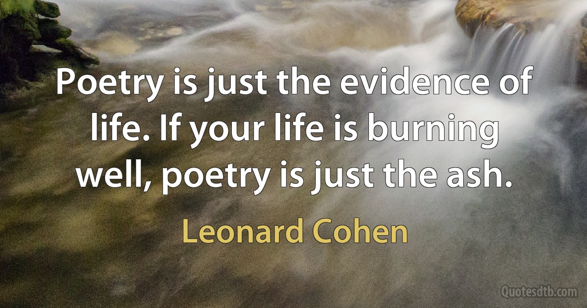 Poetry is just the evidence of life. If your life is burning well, poetry is just the ash. (Leonard Cohen)