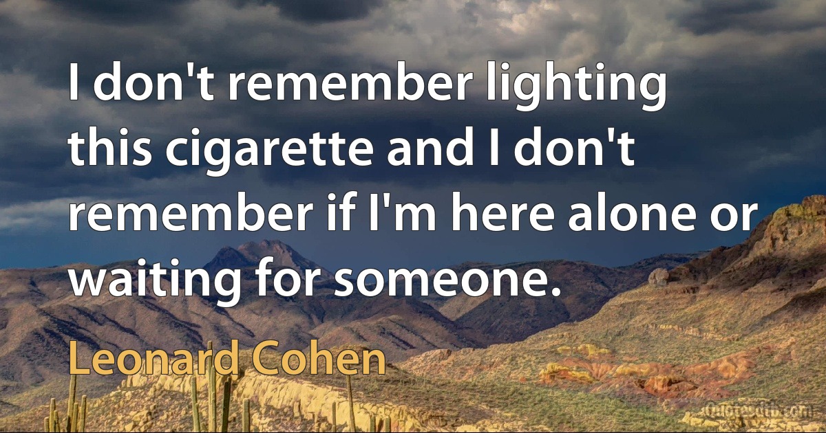 I don't remember lighting this cigarette and I don't remember if I'm here alone or waiting for someone. (Leonard Cohen)