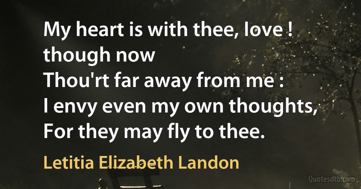 My heart is with thee, Iove ! though now
Thou'rt far away from me :
I envy even my own thoughts,
For they may fly to thee. (Letitia Elizabeth Landon)