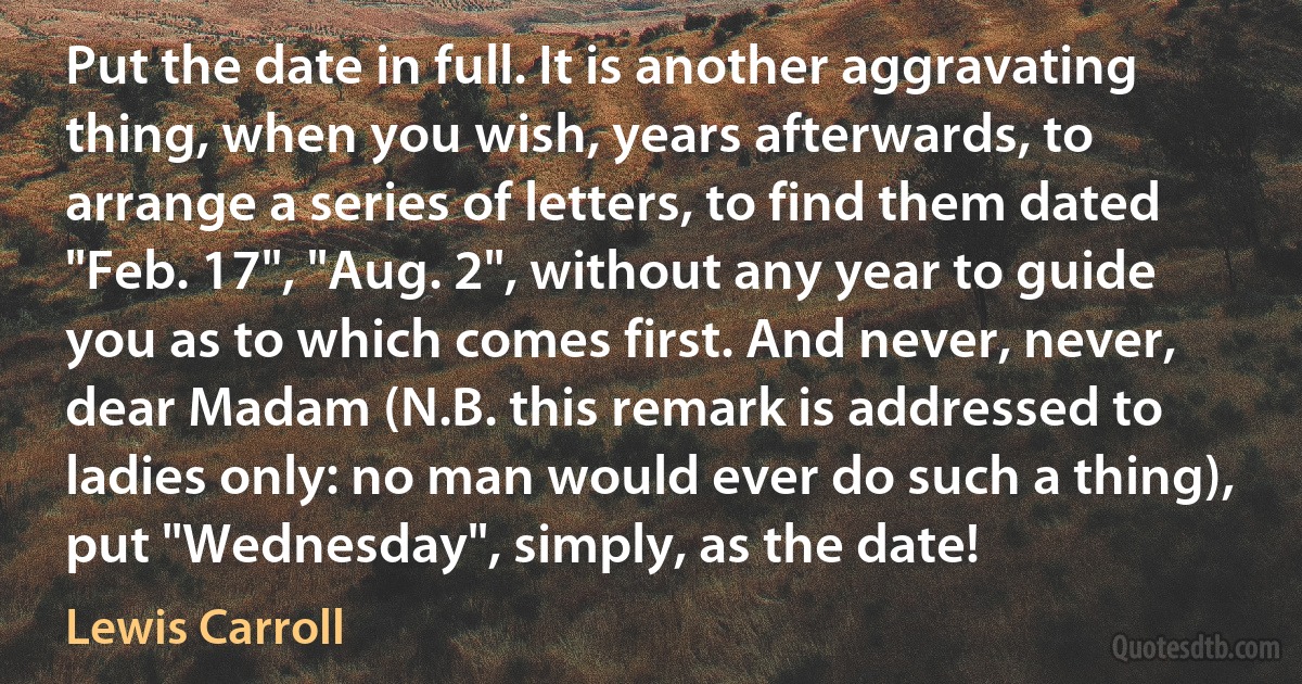 Put the date in full. It is another aggravating thing, when you wish, years afterwards, to arrange a series of letters, to find them dated "Feb. 17", "Aug. 2", without any year to guide you as to which comes first. And never, never, dear Madam (N.B. this remark is addressed to ladies only: no man would ever do such a thing), put "Wednesday", simply, as the date! (Lewis Carroll)