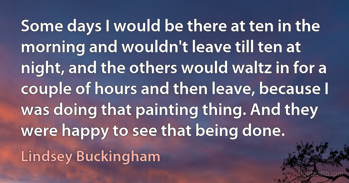 Some days I would be there at ten in the morning and wouldn't leave till ten at night, and the others would waltz in for a couple of hours and then leave, because I was doing that painting thing. And they were happy to see that being done. (Lindsey Buckingham)