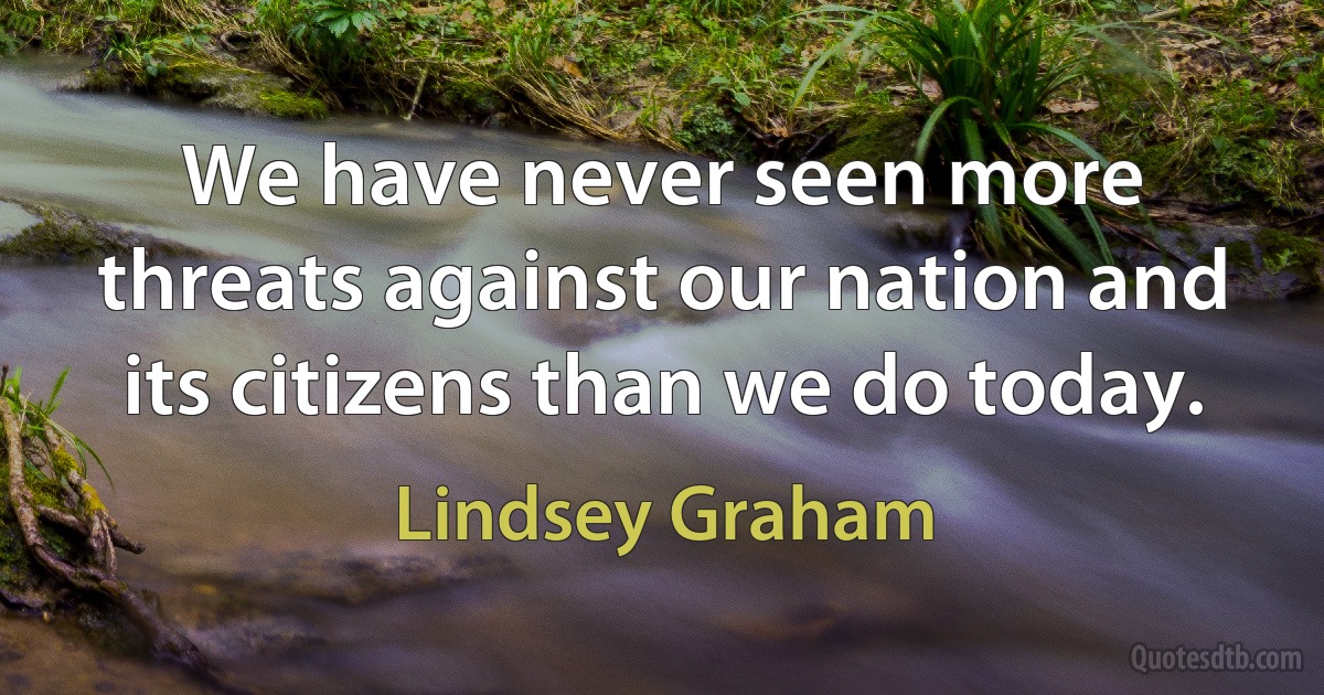 We have never seen more threats against our nation and its citizens than we do today. (Lindsey Graham)