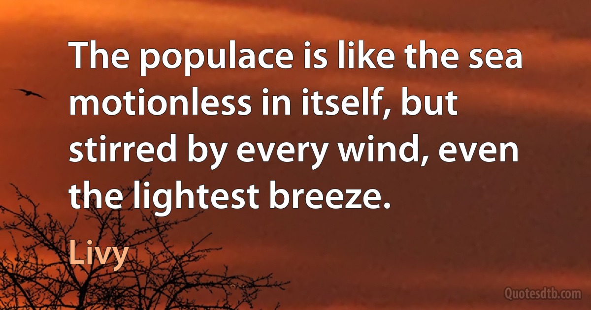 The populace is like the sea motionless in itself, but stirred by every wind, even the lightest breeze. (Livy)